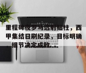 关于里程碑夜罗马远射贴柱，西甲集结日刷纪录，目标明确，细节决定成败的信息-亚博网址