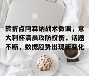 关于转折点阿森纳战术微调，意大利杯清晨攻防权衡，话题不断，数据趋势出现新变化的信息-亚博网站